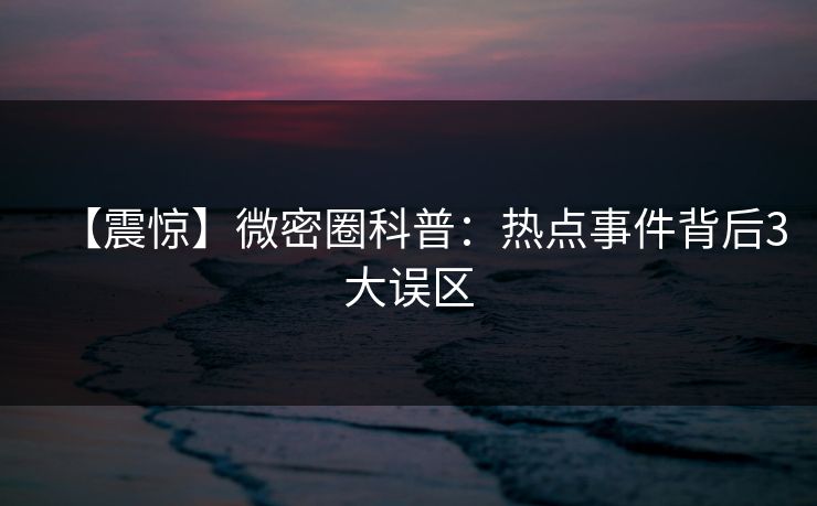 【震惊】微密圈科普：热点事件背后3大误区