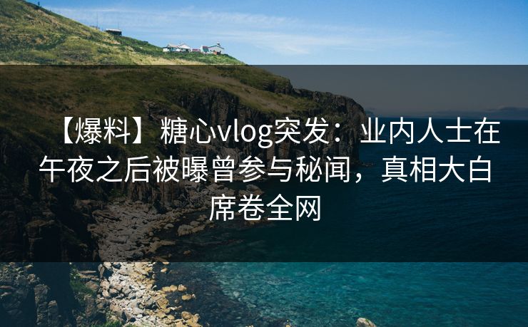 【爆料】糖心vlog突发：业内人士在午夜之后被曝曾参与秘闻，真相大白席卷全网