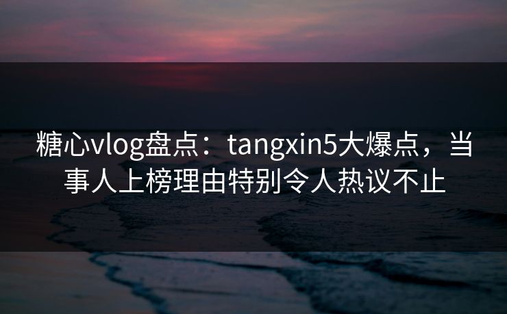 糖心vlog盘点：tangxin5大爆点，当事人上榜理由特别令人热议不止