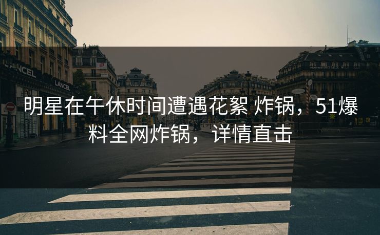 明星在午休时间遭遇花絮 炸锅，51爆料全网炸锅，详情直击