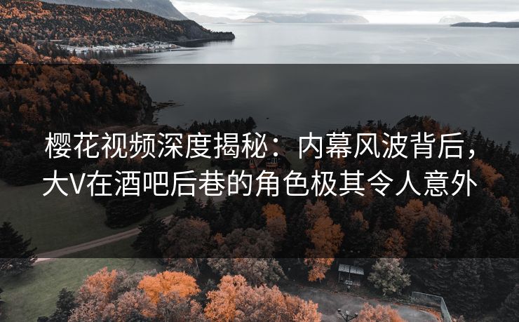 樱花视频深度揭秘：内幕风波背后，大V在酒吧后巷的角色极其令人意外