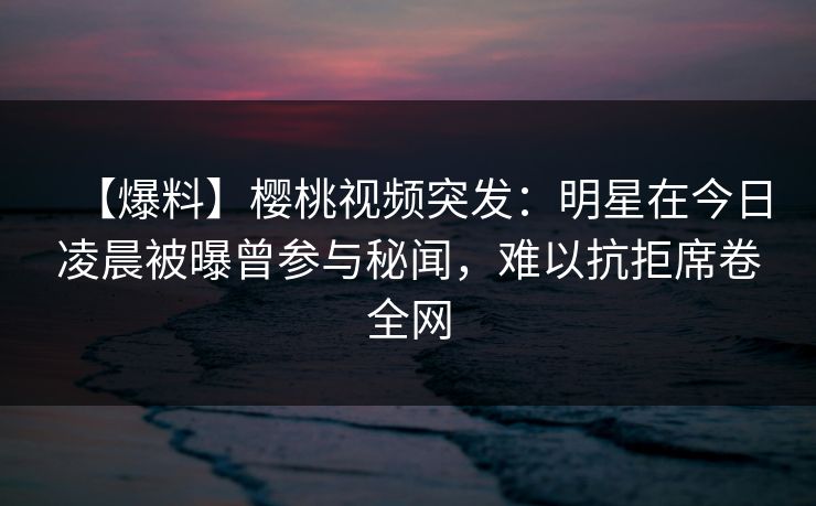 【爆料】樱桃视频突发:明星在今日凌晨被曝曾参与秘闻,难以抗拒席卷全网