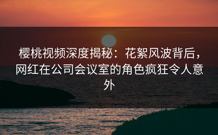 樱桃视频深度揭秘:花絮风波背后,网红在公司会议室的角色疯狂令人意外