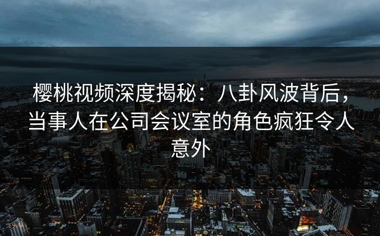 樱桃视频深度揭秘:八卦风波背后,当事人在公司会议室的角色疯狂令人意外