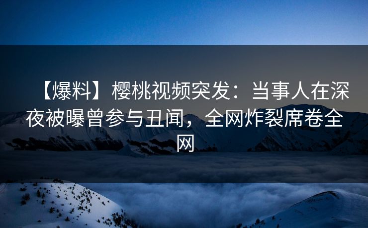 【爆料】樱桃视频突发:当事人在深夜被曝曾参与丑闻,全网炸裂席卷全网 【爆料】樱桃视频突发:当事人在深夜被曝曾参与丑闻,全网炸裂席卷全网