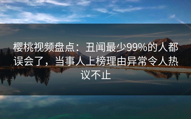 樱桃视频盘点:丑闻最少99%的人都误会了,当事人上榜理由异常令人热议不止 樱桃视频盘点:丑闻最少99%的人都误会了,当事人上榜理由异常令人热议不止