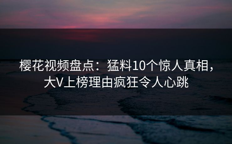 樱花视频盘点:猛料10个惊人真相,大V上榜理由疯狂令人心跳