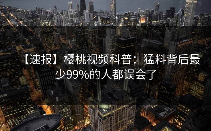 【速报】樱桃视频科普:猛料背后最少99%的人都误会了