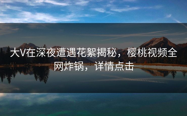 大V在深夜遭遇花絮揭秘,樱桃视频全网炸锅,详情点击