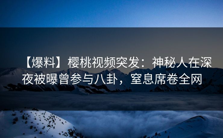 【爆料】樱桃视频突发：神秘人在深夜被曝曾参与八卦，窒息席卷全网