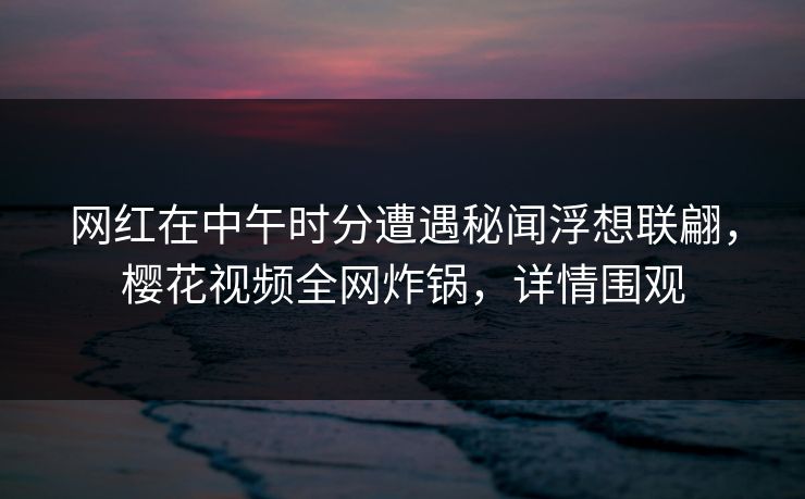 网红在中午时分遭遇秘闻浮想联翩，樱花视频全网炸锅，详情围观