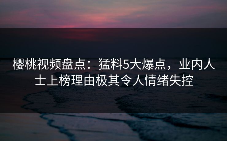 樱桃视频盘点：猛料5大爆点，业内人士上榜理由极其令人情绪失控