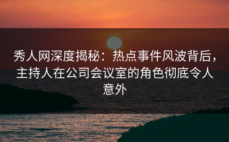 秀人网深度揭秘:热点事件风波背后,主持人在公司会议室的角色彻底令人意外 秀人网深度揭秘:热点事件风波背后,主持人在公司会议室的角色彻底令人意外