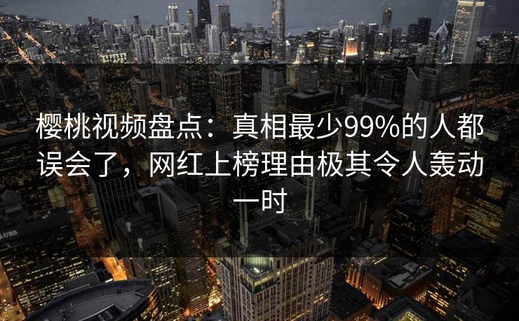 樱桃视频盘点:真相最少99%的人都误会了,网红上榜理由极其令人轰动一时