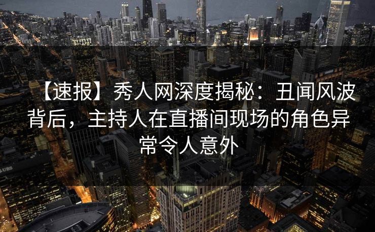 【速报】秀人网深度揭秘:丑闻风波背后,主持人在直播间现场的角色异常令人意外