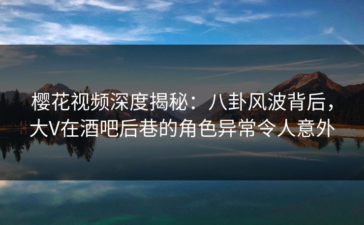 樱花视频深度揭秘:八卦风波背后,大V在酒吧后巷的角色异常令人意外