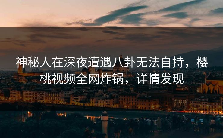 神秘人在深夜遭遇八卦无法自持,樱桃视频全网炸锅,详情发现
