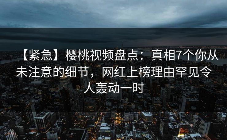 【紧急】樱桃视频盘点:真相7个你从未注意的细节,网红上榜理由罕见令人轰动一时