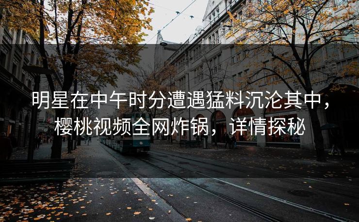 明星在中午时分遭遇猛料沉沦其中,樱桃视频全网炸锅,详情探秘