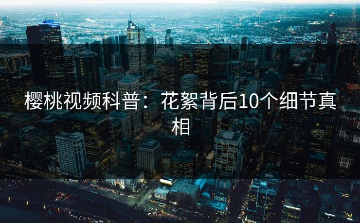 樱桃视频科普:花絮背后10个细节真相 樱桃视频科普:花絮背后10个细节真相