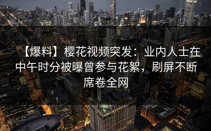 【爆料】樱花视频突发：业内人士在中午时分被曝曾参与花絮，刷屏不断席卷全网