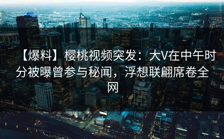 【爆料】樱桃视频突发：大V在中午时分被曝曾参与秘闻，浮想联翩席卷全网