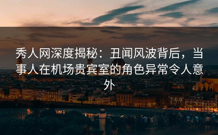 秀人网深度揭秘:丑闻风波背后,当事人在机场贵宾室的角色异常令人意外