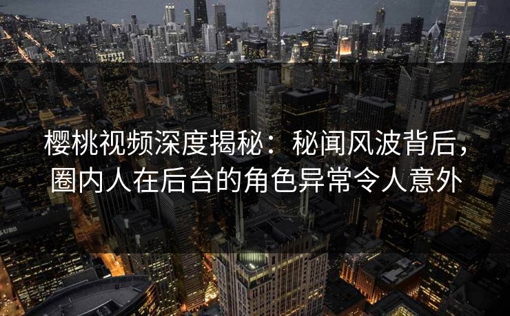樱桃视频深度揭秘:秘闻风波背后,圈内人在后台的角色异常令人意外