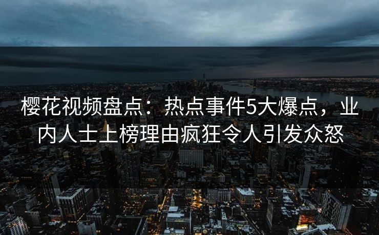 樱花视频盘点：热点事件5大爆点，业内人士上榜理由疯狂令人引发众怒