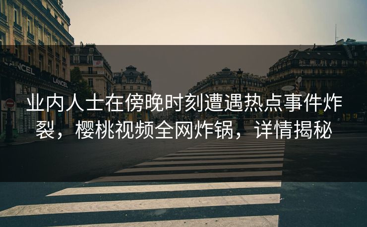 业内人士在傍晚时刻遭遇热点事件炸裂，樱桃视频全网炸锅，详情揭秘