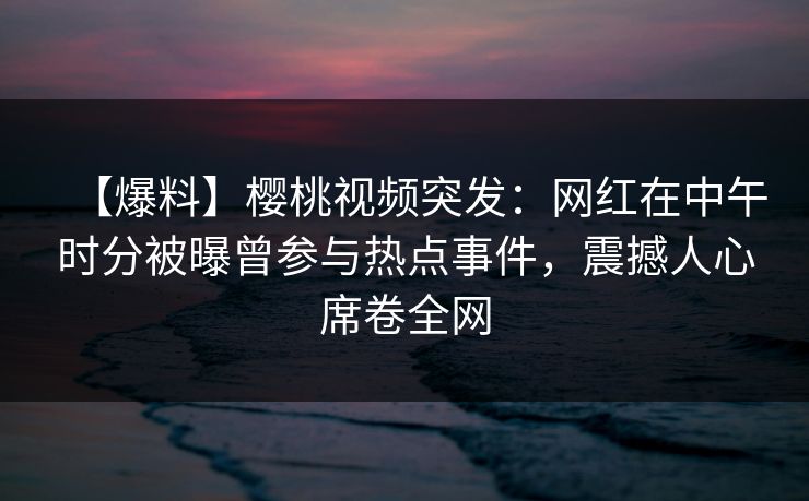 【爆料】樱桃视频突发：网红在中午时分被曝曾参与热点事件，震撼人心席卷全网