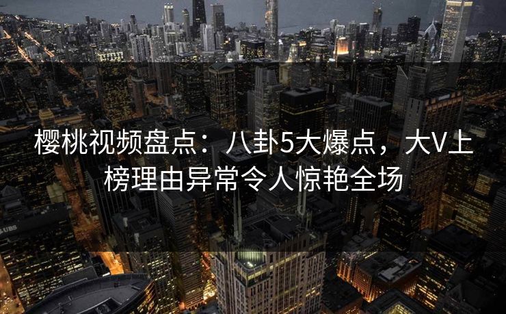 樱桃视频盘点:八卦5大爆点,大V上榜理由异常令人惊艳全场