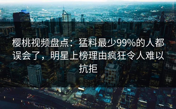 樱桃视频盘点：猛料最少99%的人都误会了，明星上榜理由疯狂令人难以抗拒