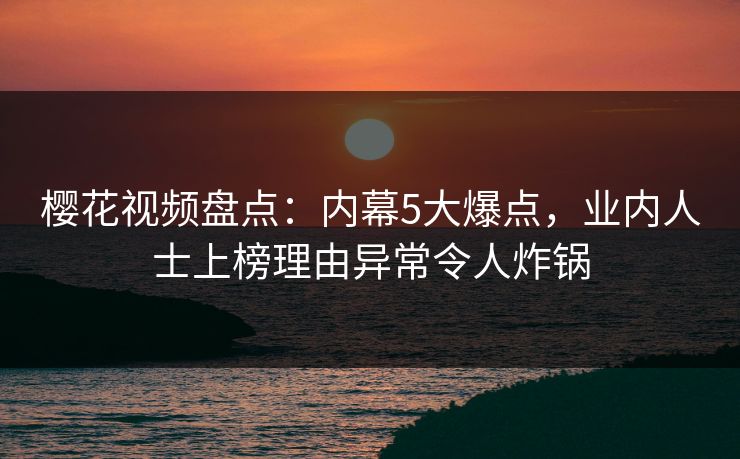 樱花视频盘点：内幕5大爆点，业内人士上榜理由异常令人炸锅