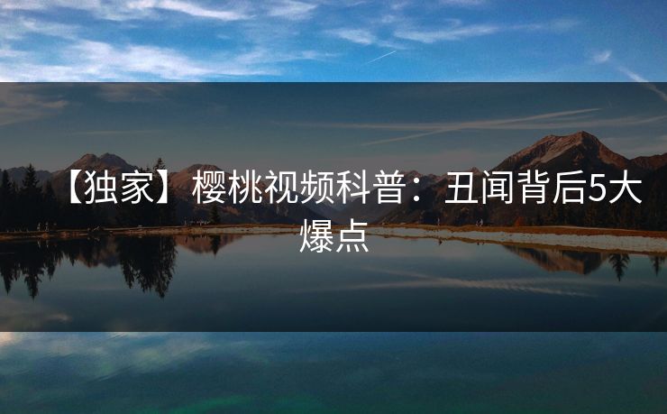 【独家】樱桃视频科普:丑闻背后5大爆点