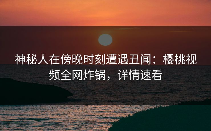 神秘人在傍晚时刻遭遇丑闻：樱桃视频全网炸锅，详情速看