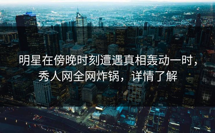 明星在傍晚时刻遭遇真相轰动一时,秀人网全网炸锅,详情了解