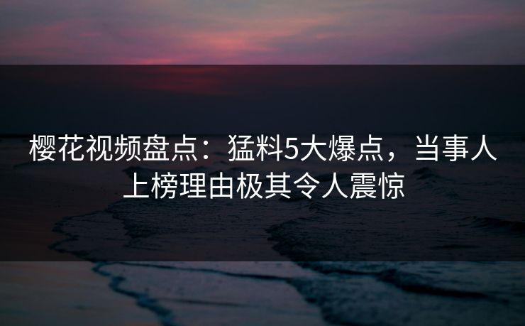 樱花视频盘点:猛料5大爆点,当事人上榜理由极其令人震惊 樱花视频盘点:猛料5大爆点,当事人上榜理由极其令人震惊