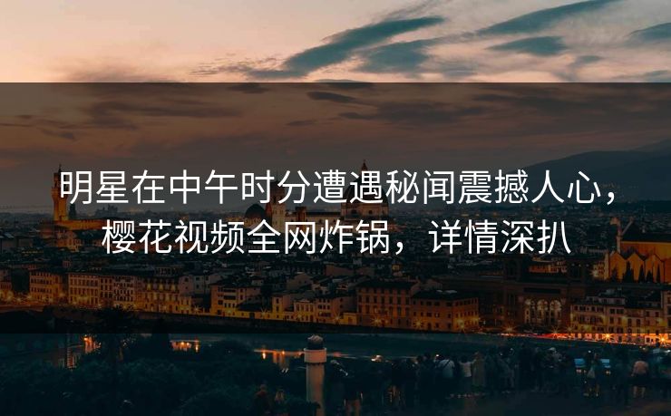 明星在中午时分遭遇秘闻震撼人心，樱花视频全网炸锅，详情深扒