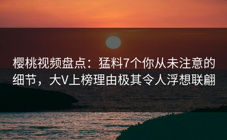 樱桃视频盘点：猛料7个你从未注意的细节，大V上榜理由极其令人浮想联翩