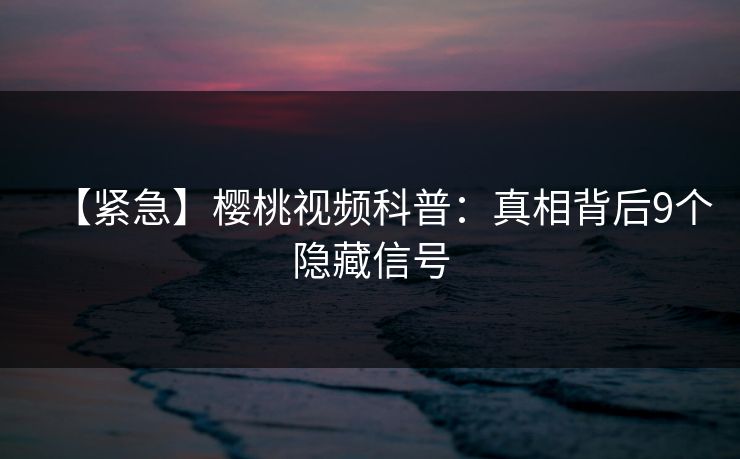 【紧急】樱桃视频科普：真相背后9个隐藏信号