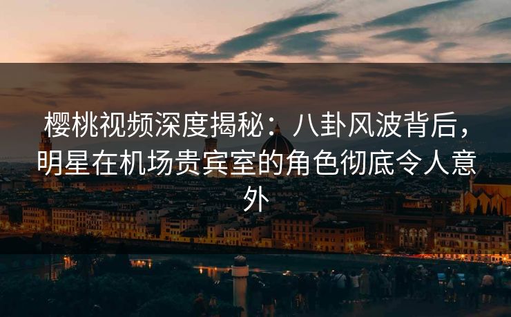 樱桃视频深度揭秘：八卦风波背后，明星在机场贵宾室的角色彻底令人意外