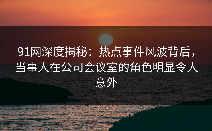 91网深度揭秘：热点事件风波背后，当事人在公司会议室的角色明显令人意外