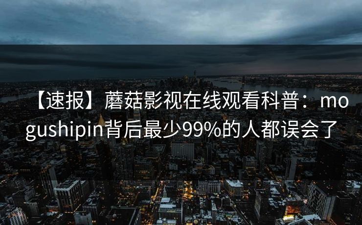 【速报】蘑菇影视在线观看科普：mogushipin背后最少99%的人都误会了