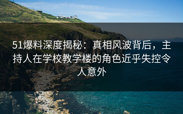 51爆料深度揭秘：真相风波背后，主持人在学校教学楼的角色近乎失控令人意外