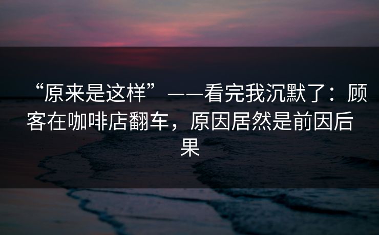 “原来是这样”——看完我沉默了：顾客在咖啡店翻车，原因居然是前因后果