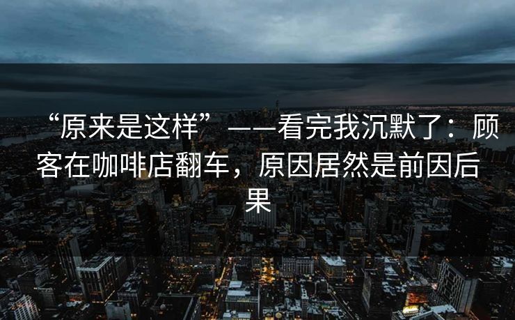 “原来是这样”——看完我沉默了：顾客在咖啡店翻车，原因居然是前因后果