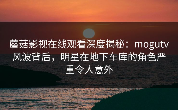 蘑菇影视在线观看深度揭秘:mogutv风波背后,明星在地下车库的角色严重令人意外 蘑菇影视在线观看深度揭秘:mogutv风波背后,明星在地下车库的角色严重令人意外