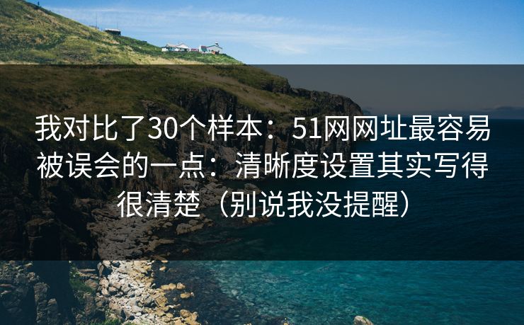 我对比了30个样本：51网网址最容易被误会的一点：清晰度设置其实写得很清楚（别说我没提醒）