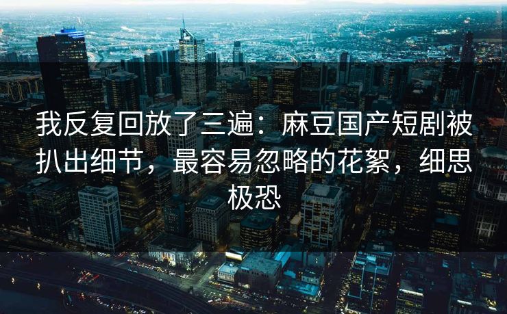 我反复回放了三遍：麻豆国产短剧被扒出细节，最容易忽略的花絮，细思极恐